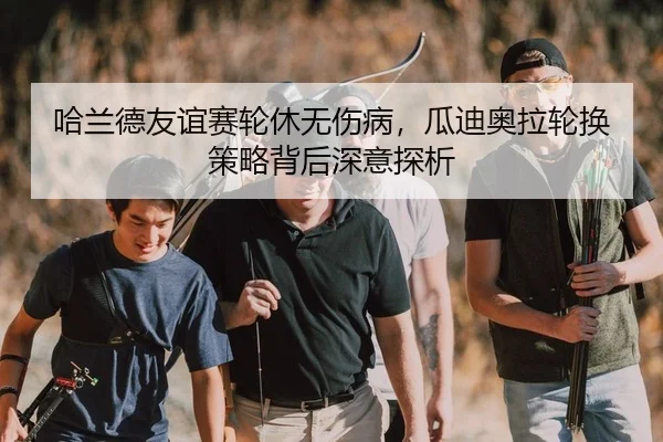 哈兰德友谊赛轮休无伤病，瓜迪奥拉轮换策略背后深意探析